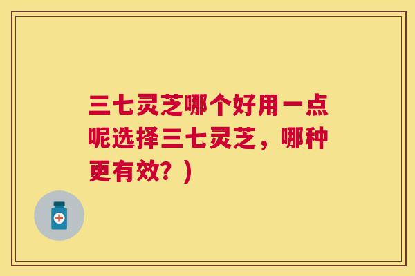 三七灵芝哪个好用一点呢选择三七灵芝，哪种更有效？)