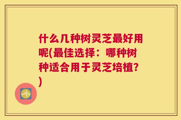 什么几种树灵芝好用呢(佳选择：哪种树种适合用于灵芝培植？)