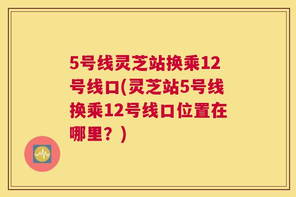 5号线灵芝站换乘12号线口(灵芝站5号线换乘12号线口位置在哪里？)