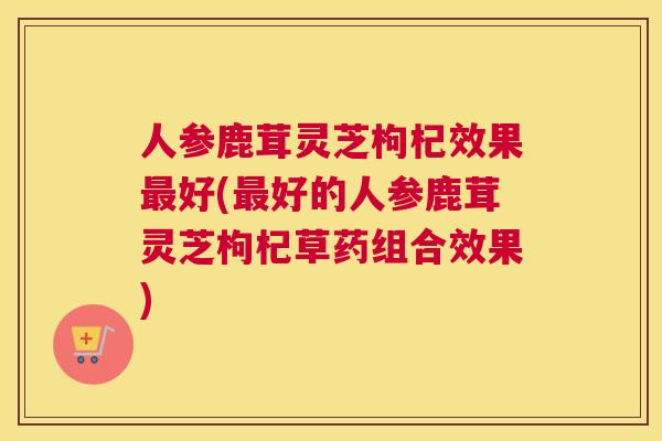 人参鹿茸灵芝枸杞效果好(好的人参鹿茸灵芝枸杞草药组合效果)