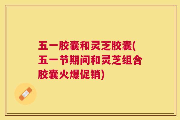 五一胶囊和灵芝胶囊(五一节期间和灵芝组合胶囊火爆促销)