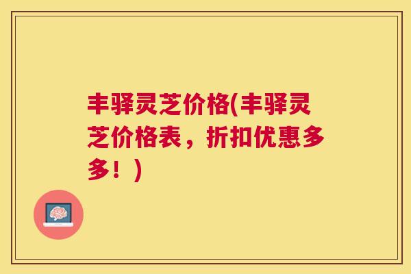 丰驿灵芝价格(丰驿灵芝价格表，折扣优惠多多！)