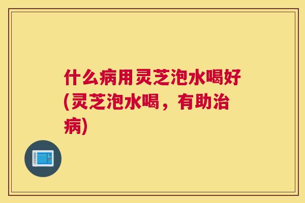 什么用灵芝泡水喝好(灵芝泡水喝，有助)