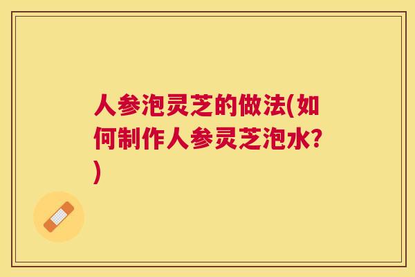 人参泡灵芝的做法(如何制作人参灵芝泡水？)