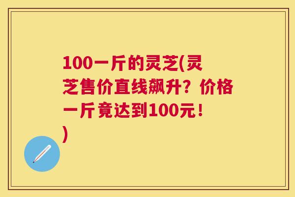 100一斤的灵芝(灵芝售价直线飙升？价格一斤竟达到100元！)