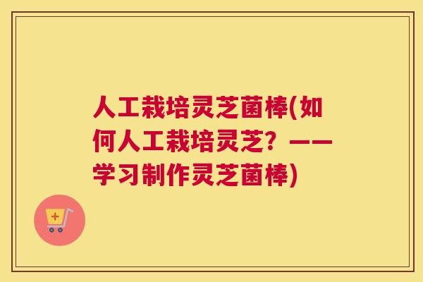 人工栽培灵芝菌棒(如何人工栽培灵芝？——学习制作灵芝菌棒)