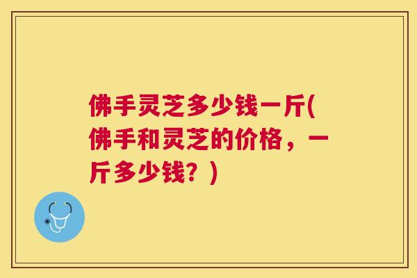 佛手灵芝多少钱一斤(佛手和灵芝的价格，一斤多少钱？)