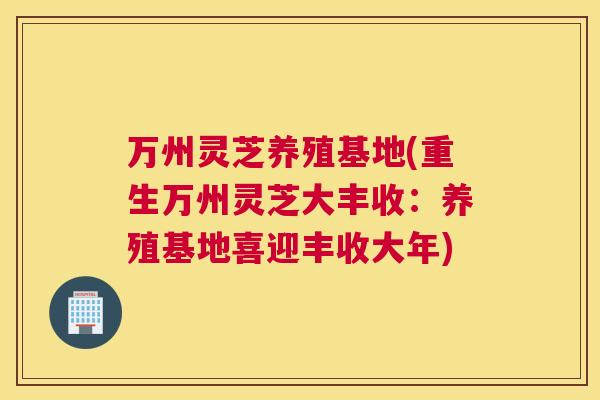 万州灵芝养殖基地(重生万州灵芝大丰收：养殖基地喜迎丰收大年)
