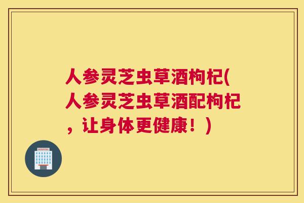 人参灵芝虫草酒枸杞(人参灵芝虫草酒配枸杞，让身体更健康！)