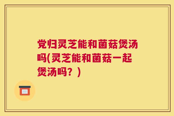 党归灵芝能和菌菇煲汤吗(灵芝能和菌菇一起煲汤吗？)