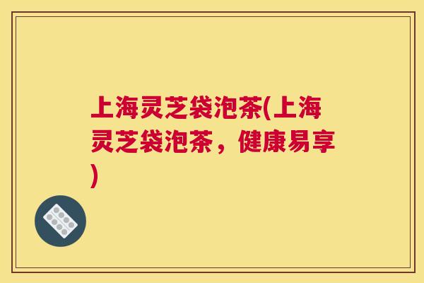 上海灵芝袋泡茶(上海灵芝袋泡茶，健康易享)