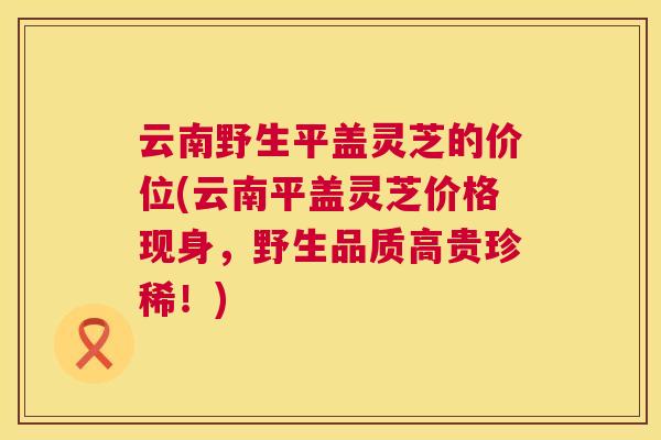云南野生平盖灵芝的价位(云南平盖灵芝价格现身，野生品质高贵珍稀！)