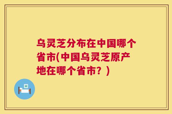 乌灵芝分布在中国哪个省市(中国乌灵芝原产地在哪个省市？)