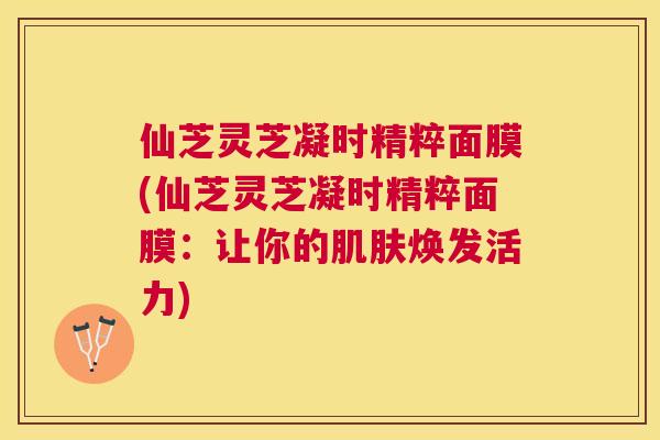 仙芝灵芝凝时精粹面膜(仙芝灵芝凝时精粹面膜：让你的焕发活力)