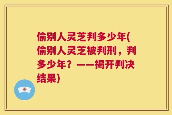 偷别人灵芝判多少年(偷别人灵芝被判刑，判多少年？——揭开判决结果)
