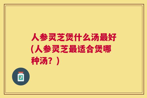 人参灵芝煲什么汤好(人参灵芝适合煲哪种汤？)