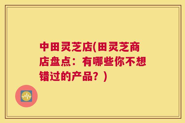 中田灵芝店(田灵芝商店盘点：有哪些你不想错过的产品？)