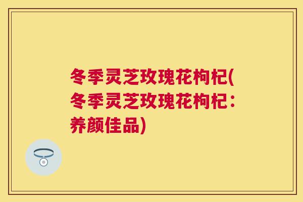 冬季灵芝玫瑰花枸杞(冬季灵芝玫瑰花枸杞：养颜佳品)
