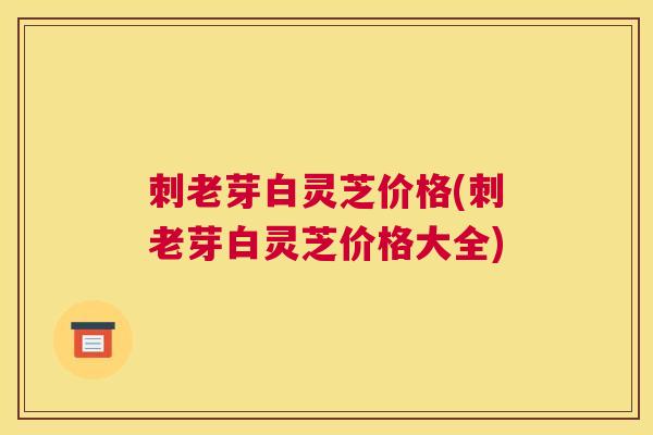 刺老芽白灵芝价格(刺老芽白灵芝价格大全)
