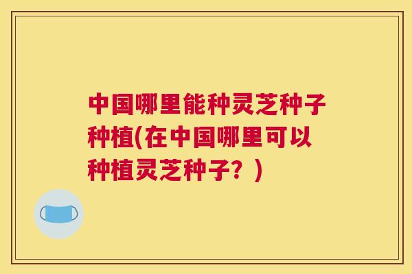 中国哪里能种灵芝种子种植(在中国哪里可以种植灵芝种子？)