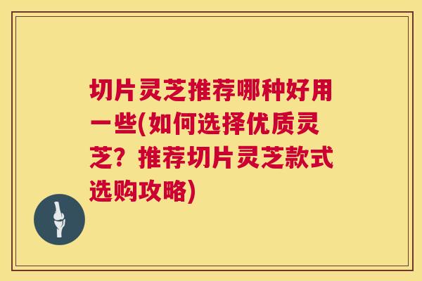 切片灵芝推荐哪种好用一些(如何选择优质灵芝？推荐切片灵芝款式选购攻略)