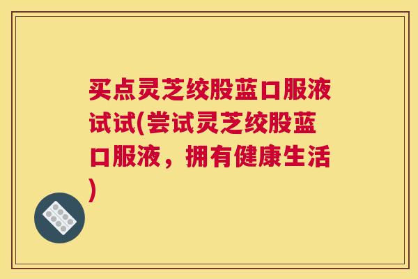 买点灵芝绞股蓝口服液试试(尝试灵芝绞股蓝口服液，拥有健康生活)