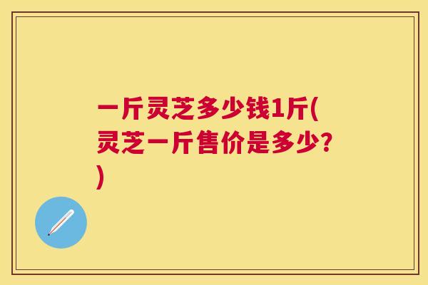 一斤灵芝多少钱1斤(灵芝一斤售价是多少？)