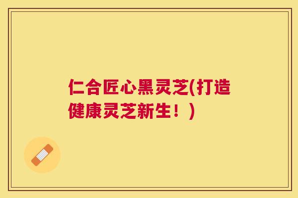 仁合匠心黑灵芝(打造健康灵芝新生！)
