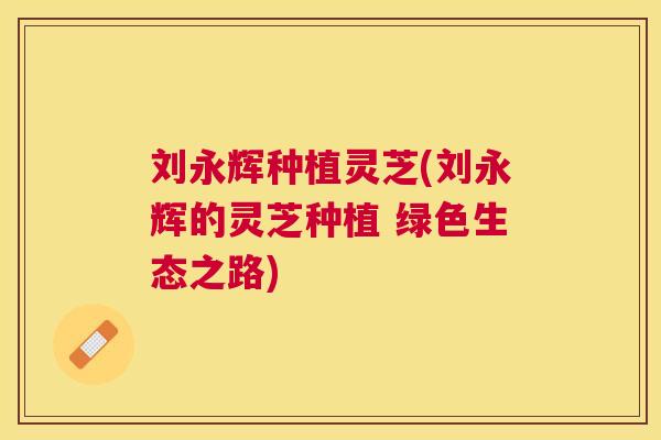 刘永辉种植灵芝(刘永辉的灵芝种植 绿色生态之路)