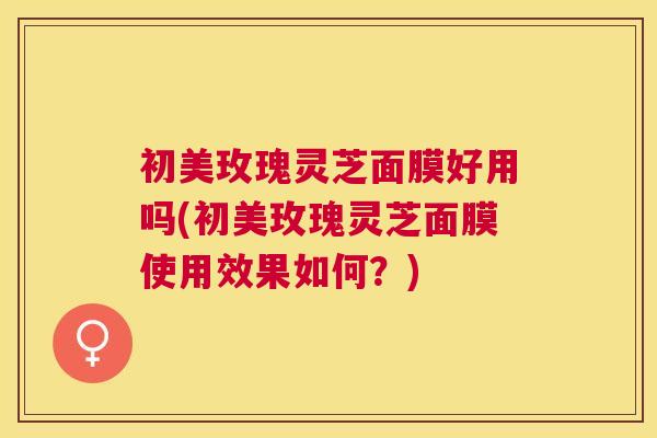 初美玫瑰灵芝面膜好用吗(初美玫瑰灵芝面膜使用效果如何？)