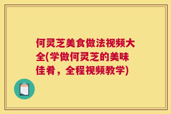 何灵芝美食做法视频大全(学做何灵芝的美味佳肴，全程视频教学)