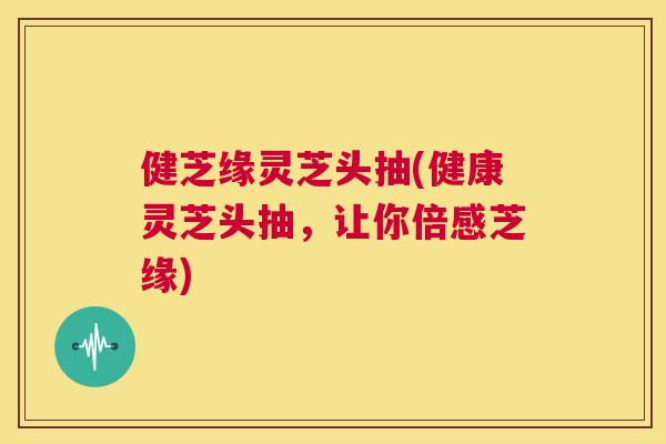 健芝缘灵芝头抽(健康灵芝头抽，让你倍感芝缘)