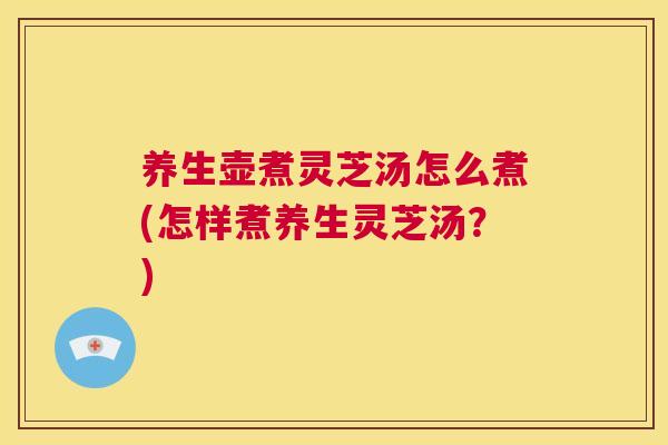 养生壶煮灵芝汤怎么煮(怎样煮养生灵芝汤？)