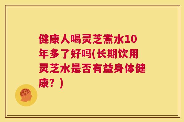 健康人喝灵芝煮水10年多了好吗(长期饮用灵芝水是否有益身体健康？)