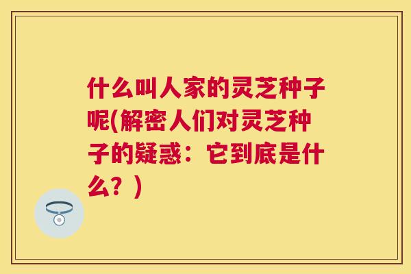 什么叫人家的灵芝种子呢(解密人们对灵芝种子的疑惑：它到底是什么？)