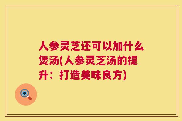 人参灵芝还可以加什么煲汤(人参灵芝汤的提升：打造美味良方)
