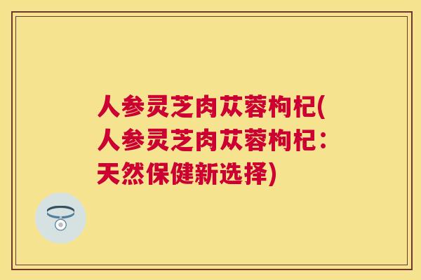 人参灵芝肉苁蓉枸杞(人参灵芝肉苁蓉枸杞：天然保健新选择)