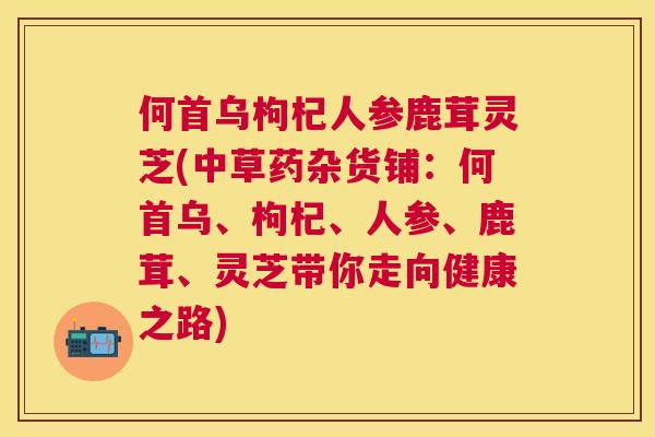 何首乌枸杞人参鹿茸灵芝(中草药杂货铺：何首乌、枸杞、人参、鹿茸、灵芝带你走向健康之路)