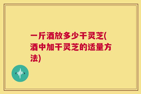 一斤酒放多少干灵芝(酒中加干灵芝的适量方法)