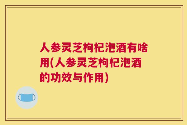 人参灵芝枸杞泡酒有啥用(人参灵芝枸杞泡酒的功效与作用)