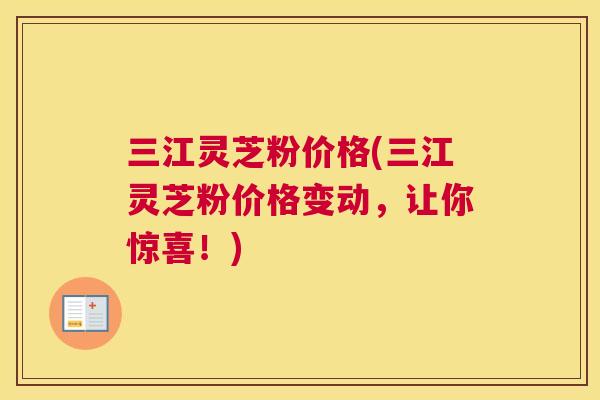 三江灵芝粉价格(三江灵芝粉价格变动，让你惊喜！)