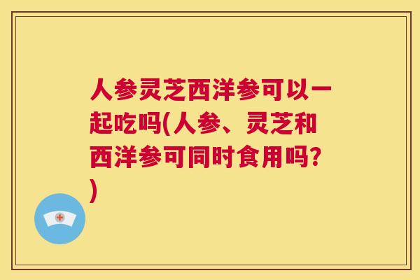 人参灵芝西洋参可以一起吃吗(人参、灵芝和西洋参可同时食用吗？)
