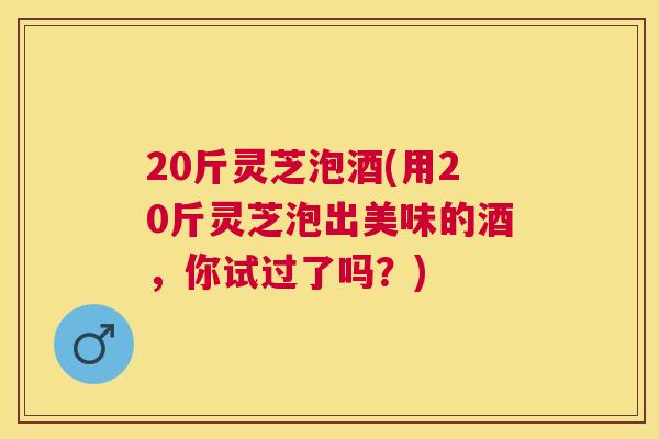 20斤灵芝泡酒(用20斤灵芝泡出美味的酒，你试过了吗？)