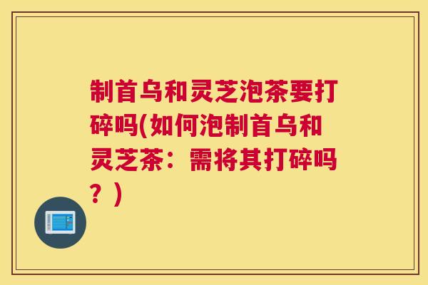 制首乌和灵芝泡茶要打碎吗(如何泡制首乌和灵芝茶：需将其打碎吗？)