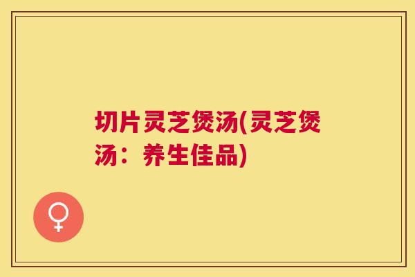切片灵芝煲汤(灵芝煲汤：养生佳品)