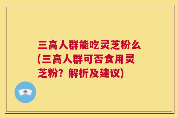 人群能吃灵芝粉么(人群可否食用灵芝粉？解析及建议)