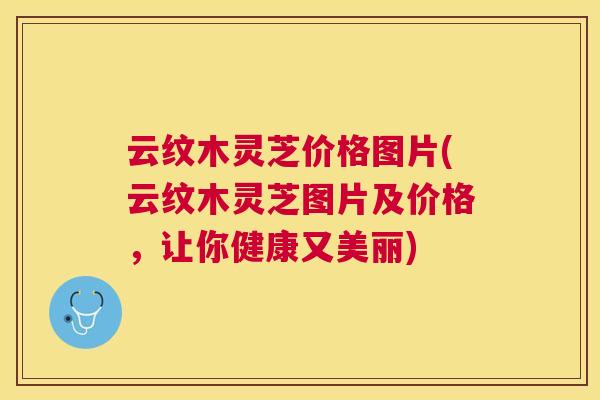 云纹木灵芝价格图片(云纹木灵芝图片及价格，让你健康又美丽)