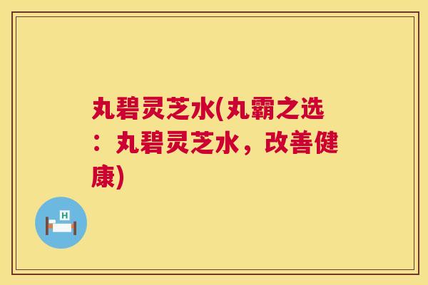 丸碧灵芝水(丸霸之选：丸碧灵芝水，改善健康)