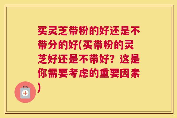 买灵芝带粉的好还是不带分的好(买带粉的灵芝好还是不带好？这是你需要考虑的重要因素)