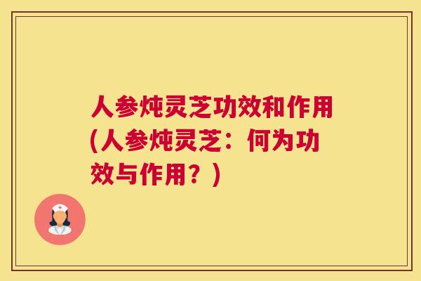 人参炖灵芝功效和作用(人参炖灵芝：何为功效与作用？)